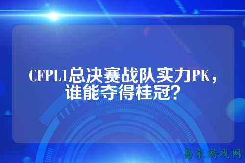 CFPL1总决赛战队实力PK，谁能夺得桂冠？