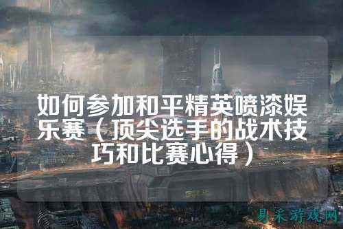 如何参加和平精英喷漆娱乐赛（顶尖选手的战术技巧和比赛心得）