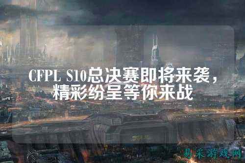 CFPL S10总决赛即将来袭，精彩纷呈等你来战