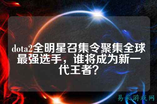 dota2全明星召集令聚集全球最强选手，谁将成为新一代王者？