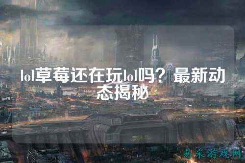 lol草莓还在玩lol吗？最新动态揭秘