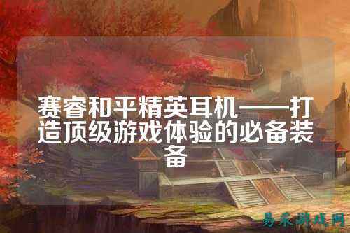 赛睿和平精英耳机——打造顶级游戏体验的必备装备