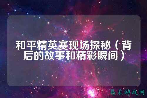 和平精英赛现场探秘（背后的故事和精彩瞬间）