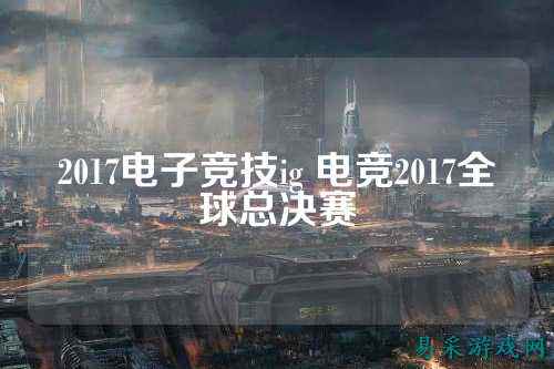 2017电子竞技ig 电竞2017全球总决赛