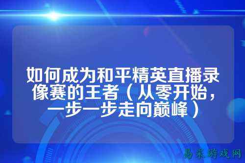 如何成为和平精英直播录像赛的王者(从零开始,一步一步走向巅峰)