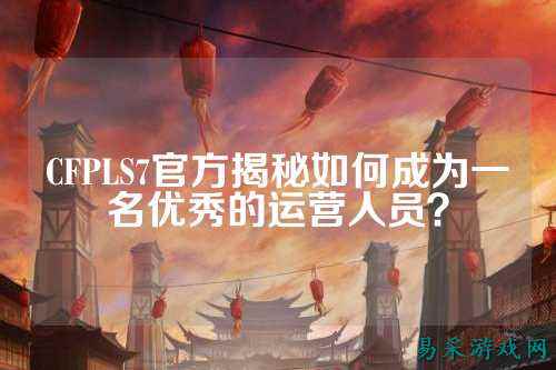 CFPLS7官方揭秘如何成为一名优秀的运营人员?