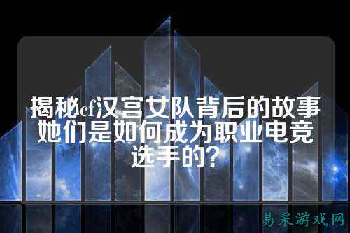 揭秘cf汉宫女队背后的故事她们是如何成为职业电竞选手的？
