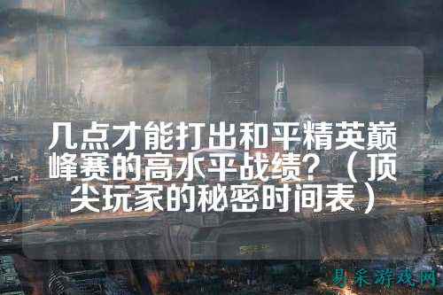几点才能打出和平精英巅峰赛的高水平战绩？（顶尖玩家的秘密时间表）