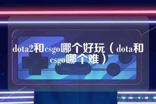 dota2和csgo哪个好玩（dota和csgo哪个难）