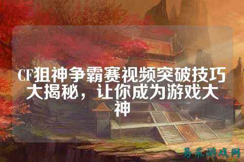 CF狙神争霸赛视频突破技巧大揭秘，让你成为游戏大神