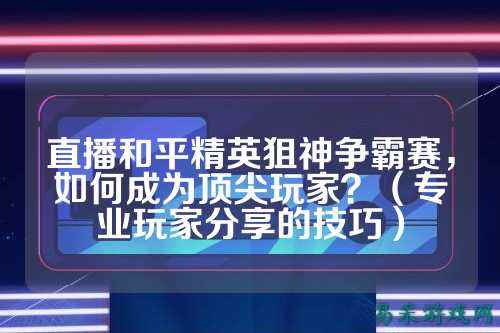 直播和平精英狙神争霸赛,如何成为顶尖玩家?(专业玩家分享的技巧)