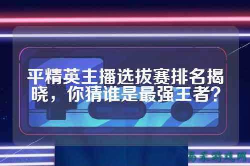 平精英主播选拔赛排名揭晓,你猜谁是最强王者?