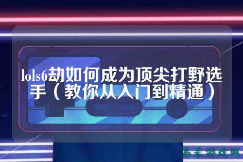 lols6劫如何成为顶尖打野选手（教你从入门到精通）