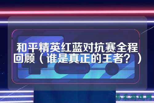和平精英红蓝对抗赛全程回顾(谁是真正的王者?)