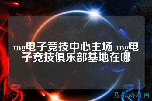 rng电子竞技中心主场 rng电子竞技俱乐部基地在哪