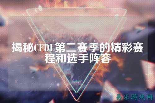 揭秘CFDL第二赛季的精彩赛程和选手阵容