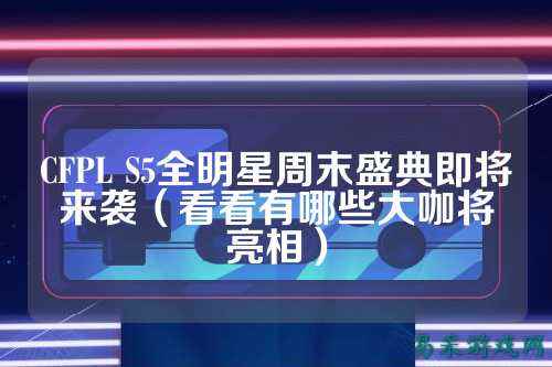 CFPL S5全明星周末盛典即将来袭（看看有哪些大咖将亮相）