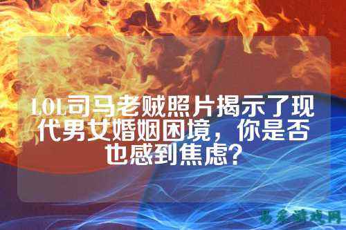 LOL司马老贼照片揭示了现代男女婚姻困境，你是否也感到焦虑？