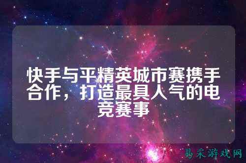 快手与平精英城市赛携手合作，打造最具人气的电竞赛事