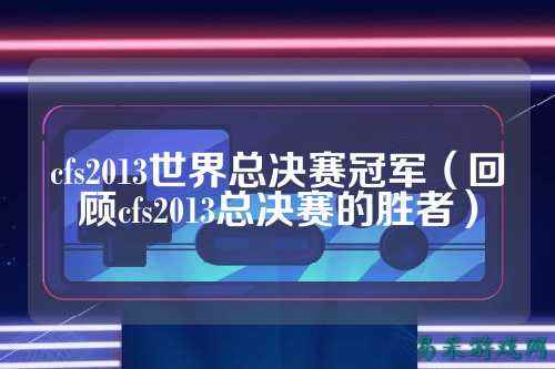 cfs2013世界总决赛冠军(回顾cfs2013总决赛的胜者)