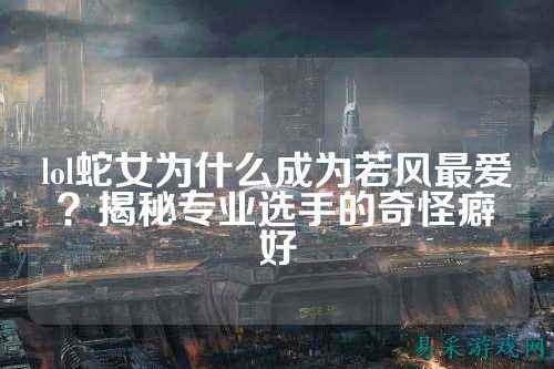 lol蛇女为什么成为若风最爱?揭秘专业选手的奇怪癖好