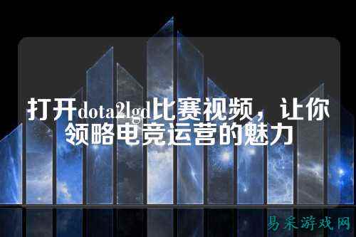 打开dota2lgd比赛视频,让你领略电竞运营的魅力
