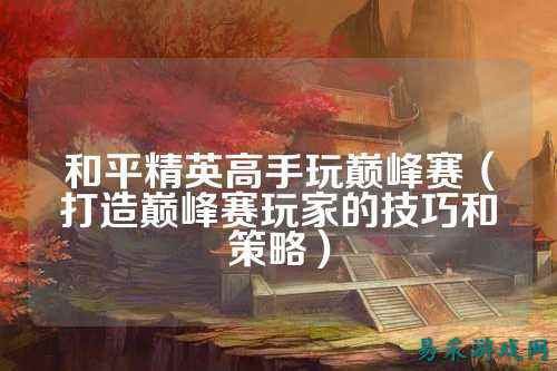 和平精英高手玩巅峰赛(打造巅峰赛玩家的技巧和策略)