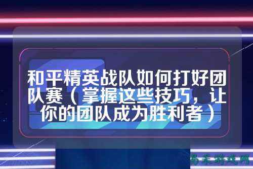 和平精英战队如何打好团队赛（掌握这些技巧，让你的团队成为胜利者）