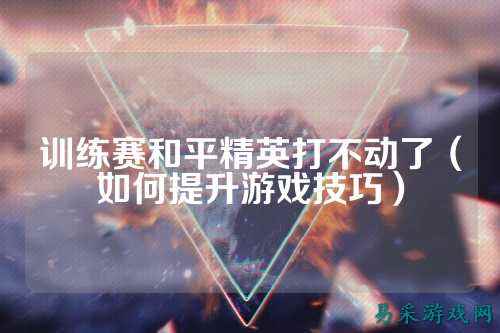 训练赛和平精英打不动了(如何提升游戏技巧)