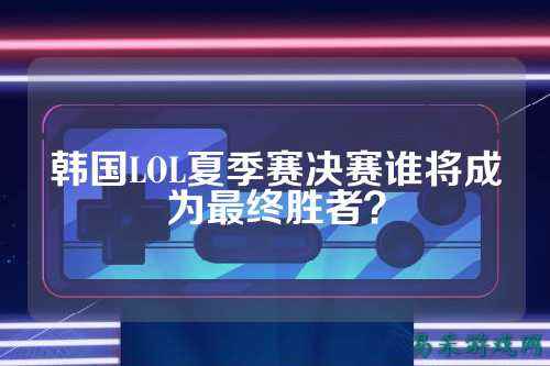 韩国LOL夏季赛决赛谁将成为最终胜者？
