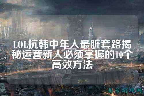 LOL抗韩中年人最脏套路揭秘运营新人必须掌握的10个高效方法