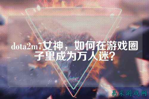 dota2m7女神，如何在游戏圈子里成为万人迷？