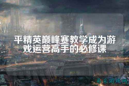 平精英巅峰赛教学成为游戏运营高手的必修课
