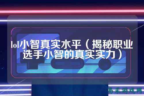 lol小智真实水平(揭秘职业选手小智的真实实力)