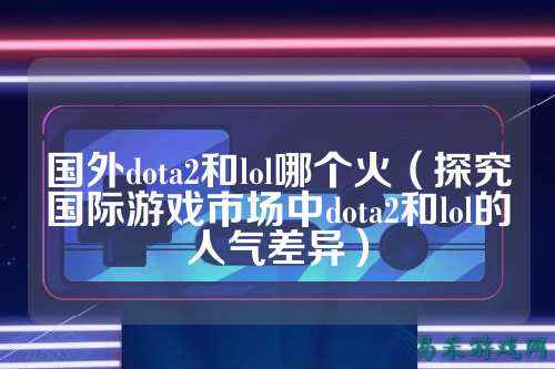 国外dota2和lol哪个火(探究国际游戏市场中dota2和lol的人气差异)