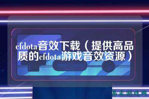 cfdota音效下载（提供高品质的cfdota游戏音效资源）