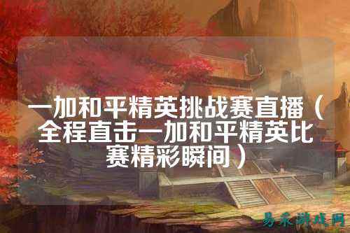 一加和平精英挑战赛直播（全程直击一加和平精英比赛精彩瞬间）