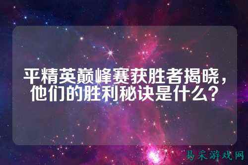 平精英巅峰赛获胜者揭晓,他们的胜利秘诀是什么?