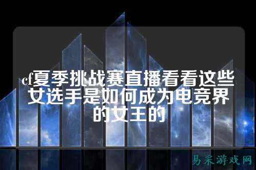 cf夏季挑战赛直播看看这些女选手是如何成为电竞界的女王的