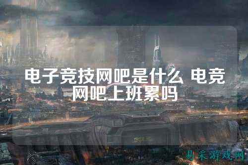 电子竞技网吧是什么 电竞网吧上班累吗