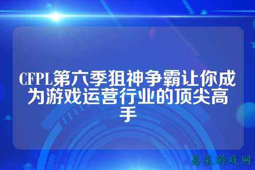 CFPL第六季狙神争霸让你成为游戏运营行业的顶尖高手