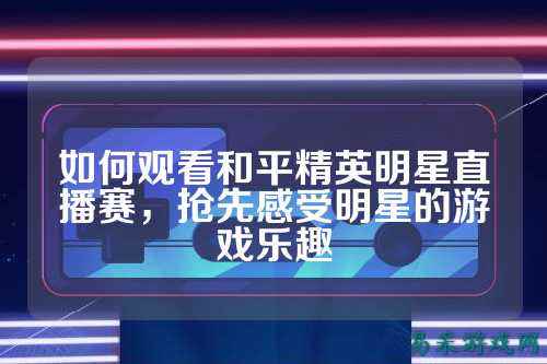 如何观看和平精英明星直播赛,抢先感受明星的游戏乐趣