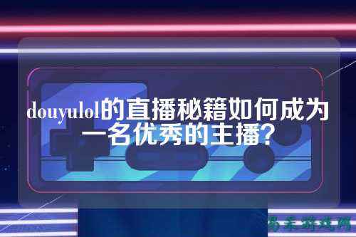 douyulol的直播秘籍如何成为一名优秀的主播?