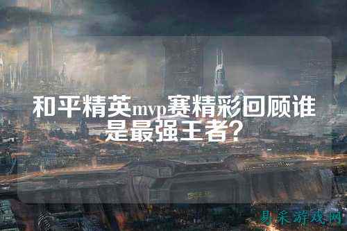 和平精英mvp赛精彩回顾谁是最强王者？