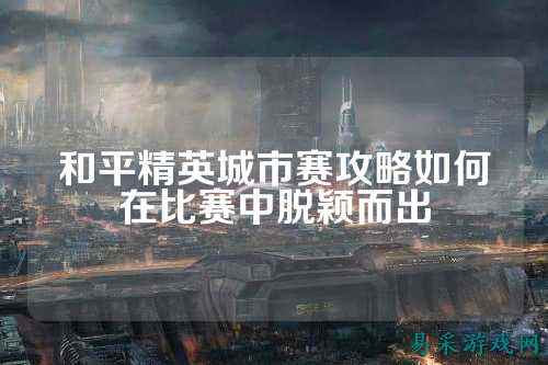 和平精英城市赛攻略如何在比赛中脱颖而出