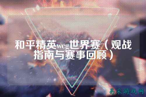 和平精英wcg世界赛(观战指南与赛事回顾)