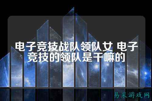 电子竞技战队领队女 电子竞技的领队是干嘛的