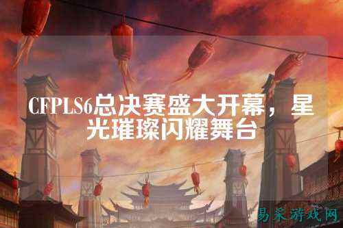 CFPLS6总决赛盛大开幕，星光璀璨闪耀舞台