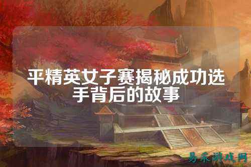 平精英女子赛揭秘成功选手背后的故事