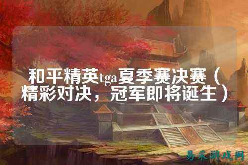 和平精英tga夏季赛决赛(精彩对决,冠军即将诞生)